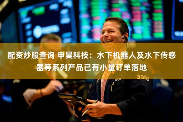 配资炒股查询 申昊科技：水下机器人及水下传感器等系列产品已有小量订单落地