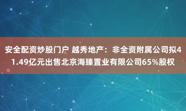 安全配资炒股门户 越秀地产：非全资附属公司拟41.49亿元出售北京海臻置业有限公司65%股权