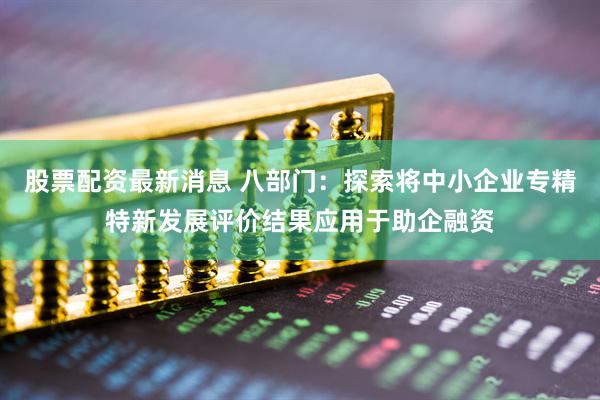 股票配资最新消息 八部门：探索将中小企业专精特新发展评价结果应用于助企融资