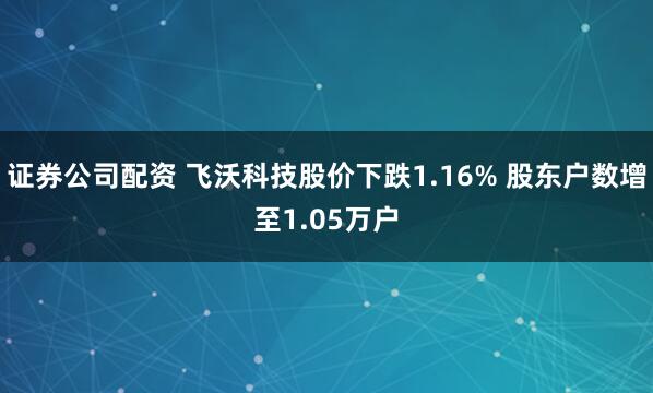 证券公司配资 飞沃科技股价下跌1.16% 股东户数增至1.05万户