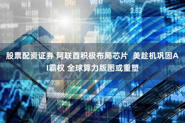 股票配资证券 阿联酋积极布局芯片  美趁机巩固AI霸权 全球算力版图或重塑