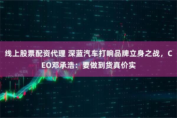 线上股票配资代理 深蓝汽车打响品牌立身之战，CEO邓承浩：要做到货真价实