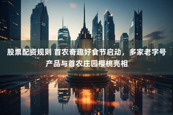 股票配资规则 首农奇趣好食节启动，多家老字号产品与首农庄园樱桃亮相