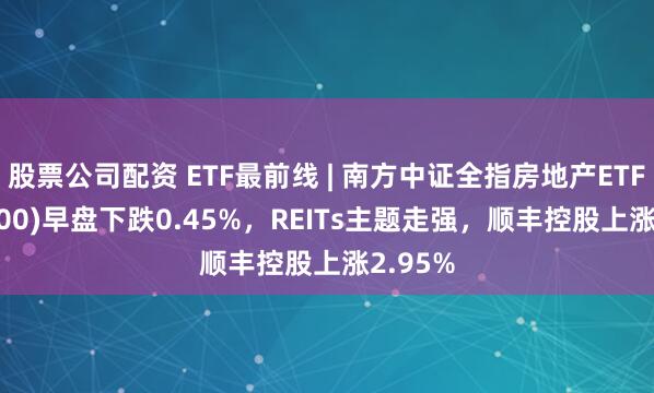 股票公司配资 ETF最前线 | 南方中证全指房地产ETF(512200)早盘下跌0.45%，REITs主题走强，顺丰控股上涨2.95%