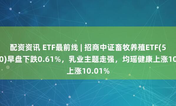 配资资讯 ETF最前线 | 招商中证畜牧养殖ETF(516670)早盘下跌0.61%，乳业主题走强，均瑶健康上涨10.01%