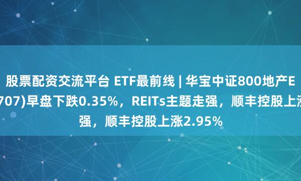 股票配资交流平台 ETF最前线 | 华宝中证800地产ETF(159707)早盘下跌0.35%，REITs主题走强，顺丰控股上涨2.95%