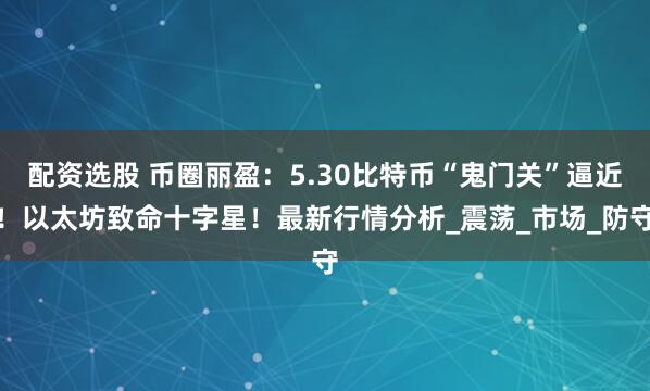 配资选股 币圈丽盈：5.30比特币“鬼门关”逼近！以太坊致命十字星！最新行情分析_震荡_市场_防守