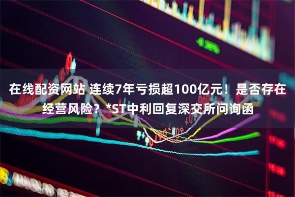 在线配资网站 连续7年亏损超100亿元！是否存在经营风险？*ST中利回复深交所问询函
