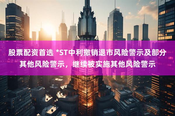股票配资首选 *ST中利撤销退市风险警示及部分其他风险警示，继续被实施其他风险警示