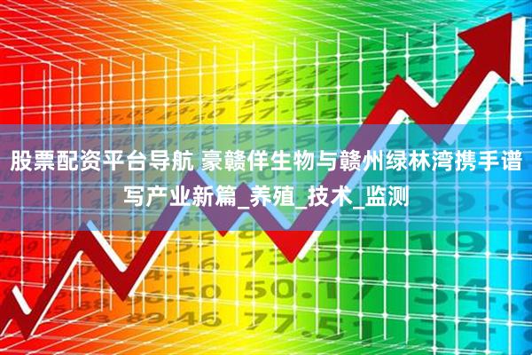 股票配资平台导航 豪赣佯生物与赣州绿林湾携手谱写产业新篇_养殖_技术_监测