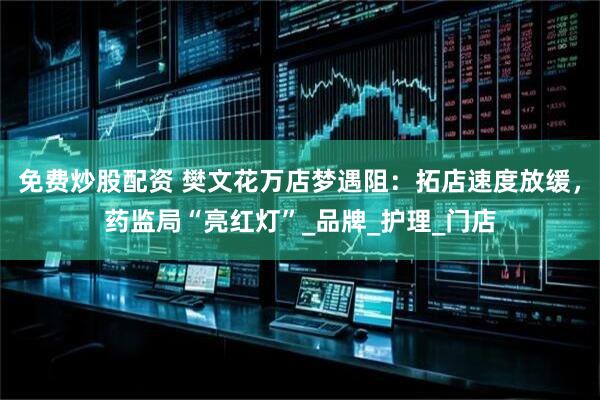 免费炒股配资 樊文花万店梦遇阻：拓店速度放缓，药监局“亮红灯”_品牌_护理_门店
