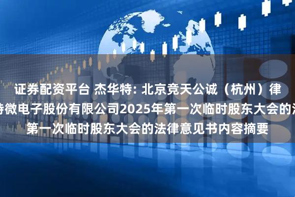 证券配资平台 杰华特: 北京竞天公诚（杭州）律师事务所关于杰华特微电子股份有限公司2025年第一次临时股东大会的法律意见书内容摘要