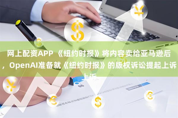网上配资APP 《纽约时报》将内容卖给亚马逊后，OpenAI准备就《纽约时报》的版权诉讼提起上诉