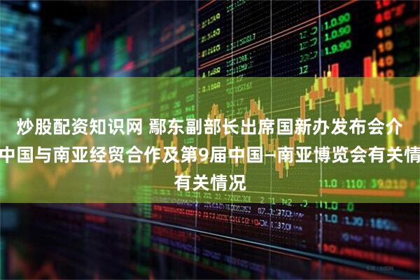 炒股配资知识网 鄢东副部长出席国新办发布会介绍中国与南亚经贸合作及第9届中国—南亚博览会有关情况