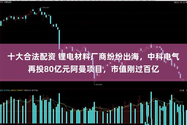 十大合法配资 锂电材料厂商纷纷出海，中科电气再投80亿元阿曼项目，市值刚过百亿