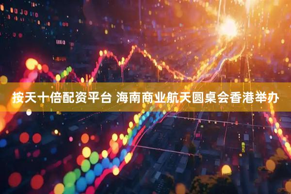 按天十倍配资平台 海南商业航天圆桌会香港举办