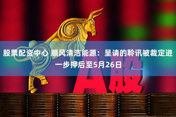 股票配资中心 顺风清洁能源：呈请的聆讯被裁定进一步押后至5月26日