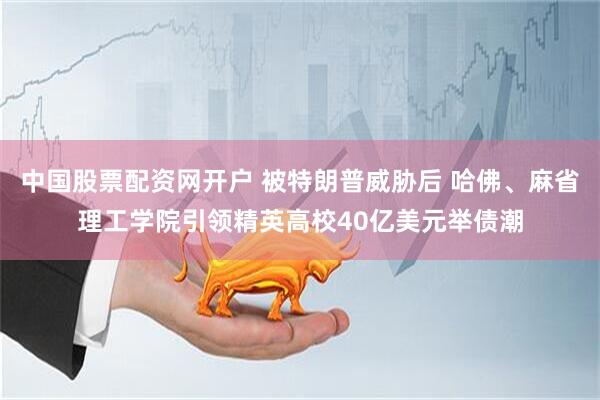 中国股票配资网开户 被特朗普威胁后 哈佛、麻省理工学院引领精英高校40亿美元举债潮