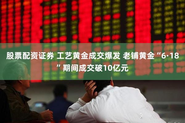 股票配资证券 工艺黄金成交爆发 老铺黄金“6·18”期间成交破10亿元
