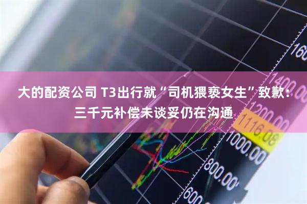 大的配资公司 T3出行就“司机猥亵女生”致歉：三千元补偿未谈妥仍在沟通