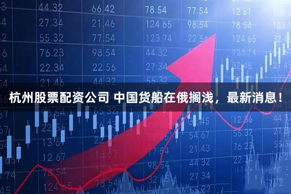 杭州股票配资公司 中国货船在俄搁浅，最新消息！