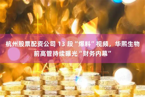杭州股票配资公司 13 段“爆料”视频，华熙生物前高管持续曝光“财务内幕”