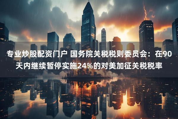 专业炒股配资门户 国务院关税税则委员会：在90天内继续暂停实施24%的对美加征关税税率