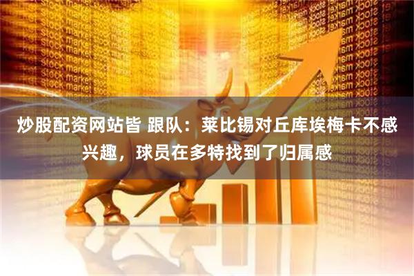 炒股配资网站皆 跟队：莱比锡对丘库埃梅卡不感兴趣，球员在多特找到了归属感