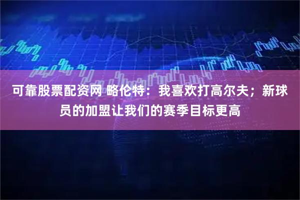 可靠股票配资网 略伦特：我喜欢打高尔夫；新球员的加盟让我们的赛季目标更高