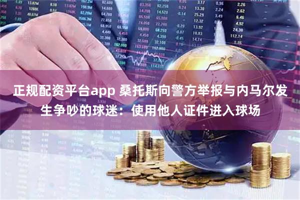 正规配资平台app 桑托斯向警方举报与内马尔发生争吵的球迷：使用他人证件进入球场